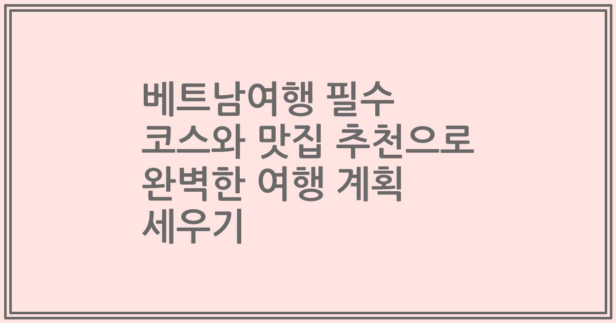 베트남여행 필수 코스와 맛집 추천으로 완벽한 여행 계획 세우기
