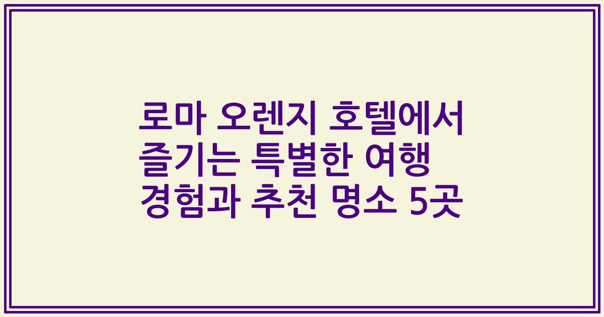 로마 오렌지 호텔에서 즐기는 특별한 여행 경험과 추천 명소 5곳