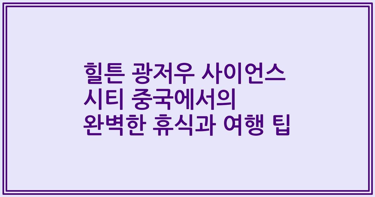 힐튼 광저우 사이언스 시티 중국에서의 완벽한 휴식과 여행 팁