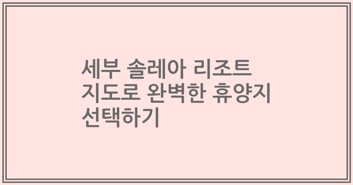세부 솔레아 리조트 지도로 완벽한 휴양지 선택하기